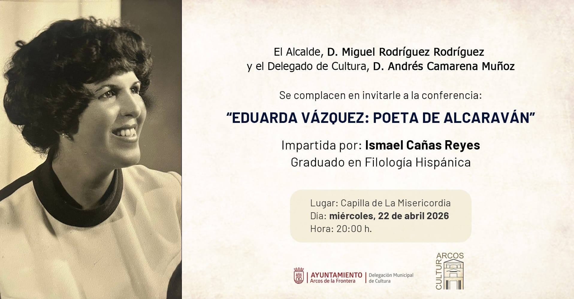 Uno de los actos centrales será el homenaje a la poeta Eduarda Vázquez, considerada una de las escritoras más relevantes de Arcos, especialmente por su trayectoria en una época en la que la presencia femenina en la literatura era poco habitual. La conferencia, que abordará su vida y obra, será impartida por el graduado en Filología Hispánica Ismael Cañas Reyes y tendrá lugar el miércoles 22 de abril a las 20:00 horas en la capilla de la Misericordia.